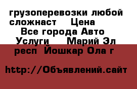 грузоперевозки любой сложнаст  › Цена ­ 100 - Все города Авто » Услуги   . Марий Эл респ.,Йошкар-Ола г.